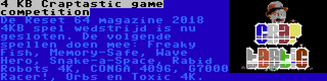 4 KB Craptastic game competition | De Reset 64 magazine 2018 4KB spel wedstrijd is nu gesloten. De volgende spellen doen mee: Freaky Fish, Memory-Safe, Wave Hero, Snake-a-Space, Rabid Robots 4K, CONGA 4096, G7000 Racer!, Orbs en Toxic 4K.