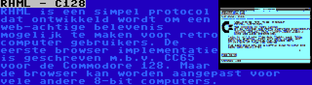 RHML - C128 | RHML is een simpel protocol dat ontwikkeld wordt om een web-achtige belevenis mogelijk te maken voor retro computer gebruikers. De eerste browser implementatie is geschreven m.b.v. CC65 voor de Commodore 128. Maar de browser kan worden aangepast voor vele andere 8-bit computers.