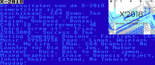 X-2018 | De resultaten van de X-2018 competities zijn beschikbaar. C64 Demo: The Star Wars Demo - Censor Design, Unboxed - Bonzai, C=Bit 18 - Performers. 4K Intro: Screw it! - Triad, ZXQL3000 - Success & The Ruling Company, Dubious - Fairlight. C64 Music: SYS64738 Days - Linus, Whiplash - Flex, My Life - LMan. C64 Graphics: No Country for Old Men - Jok, A Mature Amateur - Duce, Back to Neon - jamon. Mixed Graphics: Ernie - Genesis Project, Inhale Xhale - Extend, No Tobacco - Mayday!