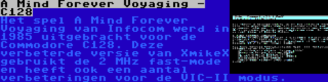 A Mind Forever Voyaging - C128 | Het spel A Mind Forever Voyaging van Infocom werd in 1985 uitgebracht voor de Commodore C128. Deze verbeterde versie van XmikeX gebruikt de 2 MHz fast-mode en heeft ook een aantal verbeteringen voor de VIC-II modus.