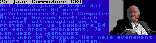 25 jaar Commodore C64 | Het is 25 jaar geleden dat de Commodore 64 werd geïntroduceerd. Het Computer History Museum heeft Jack Tramiel uitgenodigd om te praten over de Commodore 64 op een groot evenement. Je kan deze bijeenkomst bekijken op Youtube. Het hele evenement duurt ongeveer 90 minuten.