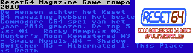 Reset64 Magazine Game compo 2018 | De mensen achter het Reset 64 magazine hebben het beste Commodore C64 spel van het jaar 2018 gekozen. De top 5 is:
#1 - Rocky Memphis
#2 - Hunter's Moon Remastered
#3 - Space Moguls
#4 - Shadow Switcher
#5 - Hibernated 1: This Place is Death
