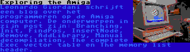 Exploring the Amiga | Leonardo Giordani schrijft een blog over het programmeren op de Amiga computer. De onderwerpen in zijn post zijn: Branching, Init, FindPos, InsertNode, Remove, AddLibrary, Manual decompilation, The complete Exec vector table en The memory list header.