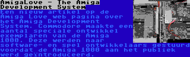AmigaLove - The Amiga Development System | Een nieuw artikel op de Amiga Love web pagina over het Amiga Development System. Commodore maakte een aantal speciale ontwikkel exemplaren van de Amiga 1000. Deze werden naar software- en spel ontwikkelaars gestuurd voordat de Amiga 1000 aan het publiek werd geïntroduceerd.