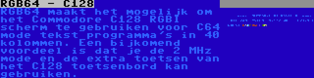 RGB64 - C128 | RGB64 maakt het mogelijk om het Commodore C128 RGBI scherm te gebruiken voor C64 mode tekst programma's in 40 kolommen. Een bijkomend voordeel is dat je de 2 MHz mode en de extra toetsen van het C128 toetsenbord kan gebruiken.