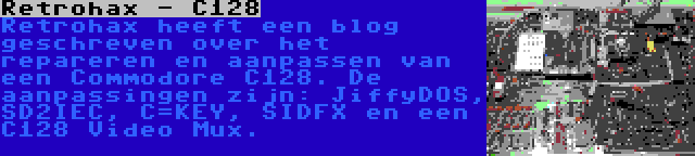 Retrohax - C128 | Retrohax heeft een blog geschreven over het repareren en aanpassen van een Commodore C128. De aanpassingen zijn: JiffyDOS, SD2IEC, C=KEY, SIDFX en een C128 Video Mux.