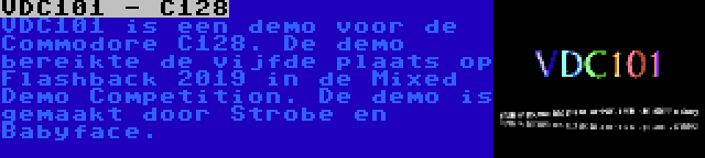 VDC101 - C128 | VDC101 is een demo voor de Commodore C128. De demo bereikte de vijfde plaats op Flashback 2019 in de Mixed Demo Competition. De demo is gemaakt door Strobe en Babyface.