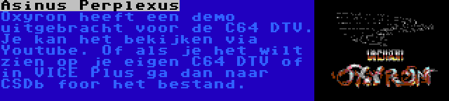 Asinus Perplexus | Oxyron heeft een demo uitgebracht voor de C64 DTV. Je kan het bekijken via Youtube. Of als je het wilt zien op je eigen C64 DTV of in VICE Plus ga dan naar CSDb foor het bestand.