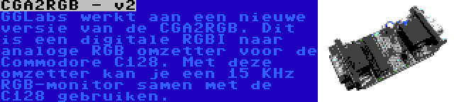 CGA2RGB - v2 | GGLabs werkt aan een nieuwe versie van de CGA2RGB. Dit is een digitale RGBI naar analoge RGB omzetter voor de Commodore C128. Met deze omzetter kan je een 15 KHz RGB-monitor samen met de C128 gebruiken.