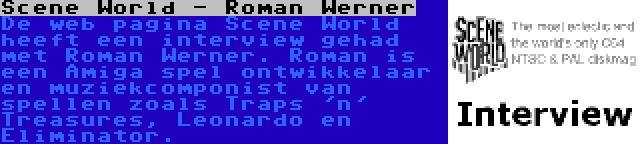 Scene World - Roman Werner | De web pagina Scene World heeft een interview gehad met Roman Werner. Roman is een Amiga spel ontwikkelaar en muziekcomponist van spellen zoals Traps 'n' Treasures, Leonardo en Eliminator.