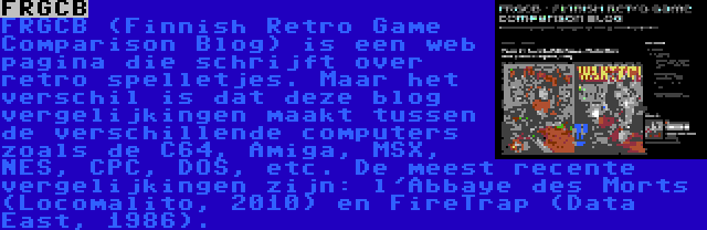 FRGCB | FRGCB (Finnish Retro Game Comparison Blog) is een web pagina die schrijft over retro spelletjes. Maar het verschil is dat deze blog vergelijkingen maakt tussen de verschillende computers zoals de C64, Amiga, MSX, NES, CPC, DOS, etc. De meest recente vergelijkingen zijn: l'Abbaye des Morts (Locomalito, 2010) en FireTrap (Data East, 1986).