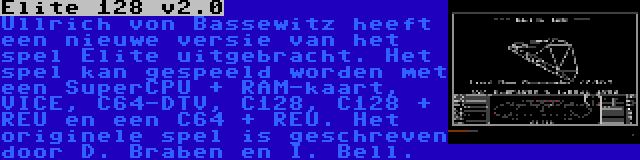 Elite 128 v2.0 | Ullrich von Bassewitz heeft een nieuwe versie van het spel Elite uitgebracht. Het spel kan gespeeld worden met een SuperCPU + RAM-kaart, VICE, C64-DTV, C128, C128 + REU en een C64 + REU. Het originele spel is geschreven door D. Braben en I. Bell.