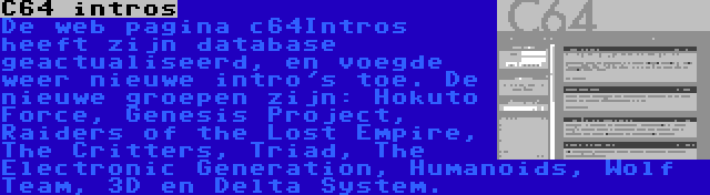 C64 intros | De web pagina c64Intros heeft zijn database geactualiseerd, en voegde weer nieuwe intro's toe. De nieuwe groepen zijn: Hokuto Force, Genesis Project, Raiders of the Lost Empire, The Critters, Triad, The Electronic Generation, Humanoids, Wolf Team, 3D en Delta System.
