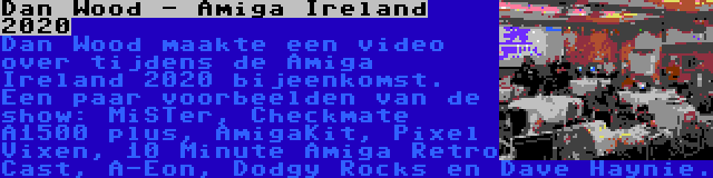 Dan Wood - Amiga Ireland 2020 | Dan Wood maakte een video over tijdens de Amiga Ireland 2020 bijeenkomst. Een paar voorbeelden van de show: MiSTer, Checkmate A1500 plus, AmigaKit, Pixel Vixen, 10 Minute Amiga Retro Cast, A-Eon, Dodgy Rocks en Dave Haynie.