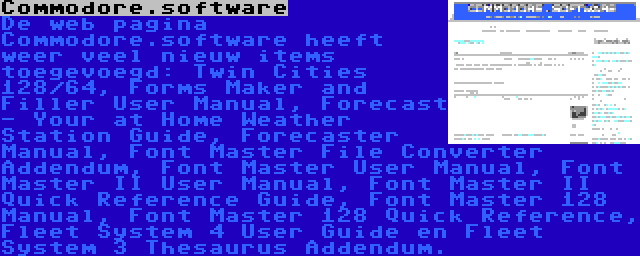 Commodore.software | De web pagina Commodore.software heeft weer veel nieuw items toegevoegd: Twin Cities 128/64, Forms Maker and Filler User Manual, Forecast - Your at Home Weather Station Guide, Forecaster Manual, Font Master File Converter Addendum, Font Master User Manual, Font Master II User Manual, Font Master II Quick Reference Guide, Font Master 128 Manual, Font Master 128 Quick Reference, Fleet System 4 User Guide en Fleet System 3 Thesaurus Addendum.