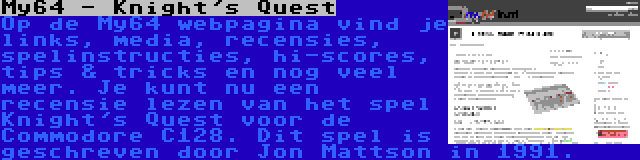 My64 - Knight's Quest | Op de My64 webpagina vind je links, media, recensies, spelinstructies, hi-scores, tips & tricks en nog veel meer. Je kunt nu een recensie lezen van het spel Knight's Quest voor de Commodore C128. Dit spel is geschreven door Jon Mattson in 1991.