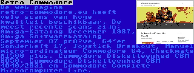 Retro Commodore | De web pagina retro-commodore.eu heeft vele scans van hoge kwaliteit beschikbaar. De meest recente scans zijn: Amiga-Katalog December 1987, Amiga Softwarekatalog September 87 prøve, 64'er Sonderheft 17, Joystick Breakout, Manuel micro-ordinateur Commodore 64, Checkmate A1500 plus, Commodore Disketteenhed CBM 8050, Commodore Disketteenhed CBM 4040/2031 en Commodore Complete Microcomputer Line.