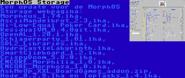 MorphOS Storage | Een update voor de MorphOS Storage webpagina: Morpheus_1.74.lha, AsciiMandelbrot_2.3.lha, Hi-Low-Equal Poker Card.lha, ResidualVM_0.4.0git.lha, OpenAL_1.20.1.lha, Schlagerparty_1.01.lha, SDL2_Libraries.lha, HydraCastleLabyrinth.lha, SmartClipboard_1.2.lha, CrispyDoom_5.8.0.lha, ENCORE_Morphilia_1.0.lha, ENCORE_Morphoza_1.0.lha, AskMeUp_XXL_BoardGames_addon.zip, Hode_0.2.9.lha en TopTasks_1.4.lha.