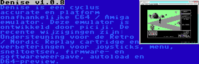 Denise v1.0.8 | Denise is een cyclus accurate en platform onafhankelijke C64 / Amiga emulator. Deze emulator is ontwikkeld door piciji. De recente wijzigingen zijn: Ondersteuning voor de Retro / Nordic Replay cartridge en verbeteringen voor joysticks, menu, sneltoetsen, firmware- en softwareweergave, autoload en D64-preview.