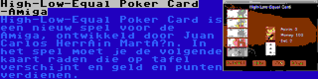 High-Low-Equal Poker Card -Amiga | High-Low-Equal Poker Card is een nieuw spel voor de Amiga, ontwikkeld door Juan Carlos Herrán Martín. In het spel moet je de volgende kaart raden die op tafel verschijnt en geld en punten verdienen.