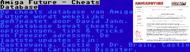 Amiga Future - Cheats Database | De cheats database van Amiga Future wordt wekelijks geüpdatet door David Jahn. De database bevat cheats, oplossingen, tips & tricks en Freezer adressen. De laatste updates zijn: Castlevania, Castle of Dr. Brain, Castle Master en Caribbean Disaster.