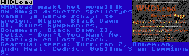 WHDLoad | WHDLoad maakt het mogelijk om Amiga diskette spelletjes vanaf je harde schijf te spelen. Nieuw: Black Dawn VI, Blues Symphonies, Bohemian, Black Dawn II, Felix - Don't You Want Me, Starligh en Lost Track. Geactualiseerd: Turrican 2, Bohemian, Indy Heat, Cedric, Goblins 3 en Lemmings 2.