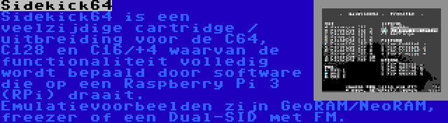 Sidekick64 | Sidekick64 is een veelzijdige cartridge / uitbreiding voor de C64, C128 en C16/+4 waarvan de functionaliteit volledig wordt bepaald door software die op een Raspberry Pi 3 (RPi) draait. Emulatievoorbeelden zijn GeoRAM/NeoRAM, freezer of een Dual-SID met FM.