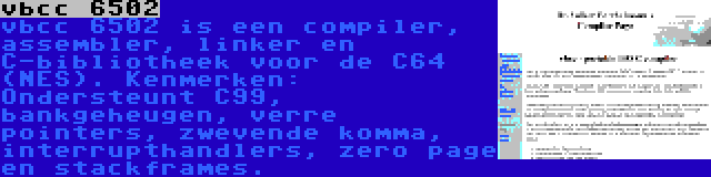 vbcc 6502 | vbcc 6502 is een compiler, assembler, linker en C-bibliotheek voor de C64 (NES). Kenmerken: Ondersteunt C99, bankgeheugen, verre pointers, zwevende komma, interrupthandlers, zero page en stackframes.