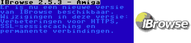 IBrowse 2.5.3 - Amiga | Er is nu een nieuwe versie van IBrowse beschikbaar. Wijzigingen in deze versie: Verbeteringen voor HTTPS, SSL-sessiecaching en permanente verbindingen.