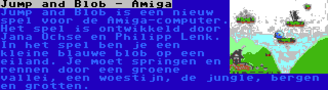 Jump and Blob - Amiga | Jump and Blob is een nieuw spel voor de Amiga-computer. Het spel is ontwikkeld door Jana Ochse en Philipp Lenk. In het spel ben je een kleine blauwe blob op een eiland. Je moet springen en rennen door een groene vallei, een woestijn, de jungle, bergen en grotten.