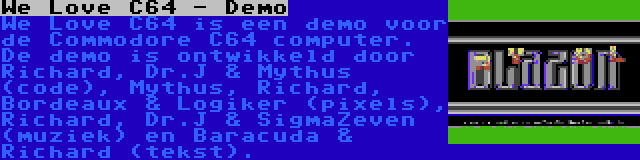 We Love C64 - Demo | We Love C64 is een demo voor de Commodore C64 computer. De demo is ontwikkeld door Richard, Dr.J & Mythus (code), Mythus, Richard, Bordeaux & Logiker (pixels), Richard, Dr.J & SigmaZeven (muziek) en Baracuda & Richard (tekst).