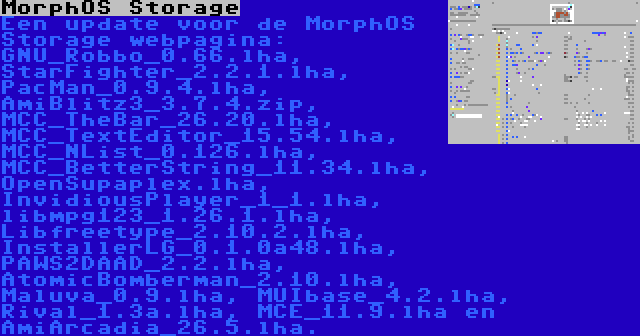 MorphOS Storage | Een update voor de MorphOS Storage webpagina: GNU_Robbo_0.66.lha, StarFighter_2.2.1.lha, PacMan_0.9.4.lha, AmiBlitz3_3.7.4.zip, MCC_TheBar_26.20.lha, MCC_TextEditor_15.54.lha, MCC_NList_0.126.lha, MCC_BetterString_11.34.lha, OpenSupaplex.lha, InvidiousPlayer_1_1.lha, libmpg123_1.26.1.lha, Libfreetype_2.10.2.lha, InstallerLG_0.1.0a48.lha, PAWS2DAAD_2.2.lha, AtomicBomberman_2.10.lha, Maluva_0.9.lha, MUIbase_4.2.lha, Rival_1.3a.lha, MCE_11.9.lha en AmiArcadia_26.5.lha.
