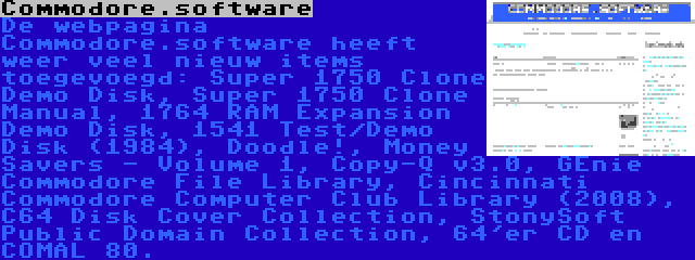 Commodore.software | De webpagina Commodore.software heeft weer veel nieuw items toegevoegd: Super 1750 Clone Demo Disk, Super 1750 Clone Manual, 1764 RAM Expansion Demo Disk, 1541 Test/Demo Disk (1984), Doodle!, Money Savers - Volume 1, Copy-Q v3.0, GEnie Commodore File Library, Cincinnati Commodore Computer Club Library (2008), C64 Disk Cover Collection, StonySoft Public Domain Collection, 64'er CD en COMAL 80.