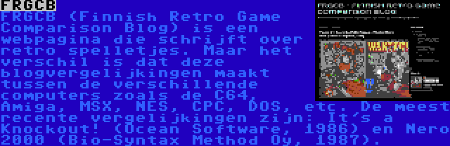 FRGCB | FRGCB (Finnish Retro Game Comparison Blog) is een webpagina die schrijft over retro spelletjes. Maar het verschil is dat deze blogvergelijkingen maakt tussen de verschillende computers zoals de C64, Amiga, MSX, NES, CPC, DOS, etc. De meest recente vergelijkingen zijn: It's a Knockout! (Ocean Software, 1986) en Nero 2000 (Bio-Syntax Method Oy, 1987).