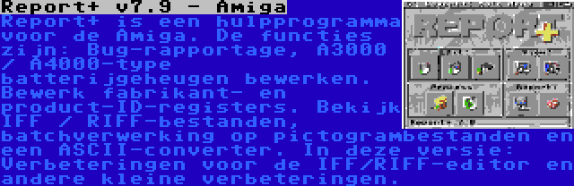 Report+ v7.9 - Amiga | Report+ is een hulpprogramma voor de Amiga. De functies zijn: Bug-rapportage, A3000 / A4000-type batterijgeheugen bewerken. Bewerk fabrikant- en product-ID-registers. Bekijk IFF / RIFF-bestanden, batchverwerking op pictogrambestanden en een ASCII-converter. In deze versie: Verbeteringen voor de IFF/RIFF-editor en andere kleine verbeteringen.