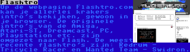 Flashtro | Op de webpagina Flashtro.com kan je allerlei krakers intro's bekijken, gewoon in je browser. De originele intro's van de Amiga, Atari-ST, Dreamcast, PC, Playstation etc. zijn omgezet naar Flash. De meest recente flashtro's zijn: Redrum - Tricycle Racer en Wanted Team - Swidron.