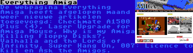 Everything Amiga | De webpagina Everything Amiga heeft afgelopen maand weer nieuwe artikelen toegevoegd: Checkmate A1500 Plus (4), Laser Upgrade for Amiga Mouse, Why is my Amiga Killing Floppy Disks?, Valhalla and the Lords of Infinity, Super Hang On, 007: Licence to Kill en Ask the Amigos.