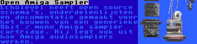 Open Amiga Sampler | Echolevel heeft open source schema's, onderdelenlijsten en documentatie gemaakt voor het bouwen van een generieke 8bit / mono Amiga sampler cartridge. Hij legt ook uit hoe Amiga audiosamplers werken.