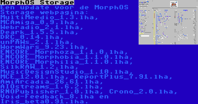 MorphOS Storage | Een update voor de MorphOS Storage webpagina: MultiMeedio_1.3.lha, MCAmiga_0.9.lha, Webradio_2.1.lha, Deark_1.5.5.lha, DRC_0.14.lha, unPAWs_2.1.lha, WormWars_9.23.lha, ENCORE_Morphoza_1.1.0.lha, ENCORE_Morphobia_1.1.0.lha, ENCORE_Morphilia_1.1.0.lha, SilkRAW_1.2.lha, MusicDesignStudio_1.10.lha, MCE_12.01.lha, ReportPlus_7.91.lha, AmiArcadia_26.61.lha, AIOstreams_1.6.2.lha, RNOPublisher_1.0.lha, Crono_2.0.lha, Void-Feedback_8.lha en Iris_beta0.91.lha.