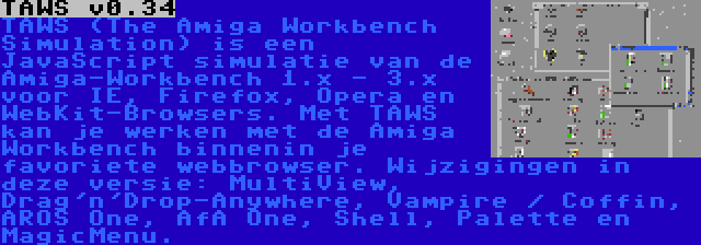 TAWS v0.34 | TAWS (The Amiga Workbench Simulation) is een JavaScript simulatie van de Amiga-Workbench 1.x - 3.x voor IE, Firefox, Opera en WebKit-Browsers. Met TAWS kan je werken met de Amiga Workbench binnenin je favoriete webbrowser. Wijzigingen in deze versie: MultiView, Drag'n'Drop-Anywhere, Vampire / Coffin, AROS One, AfA One, Shell, Palette en MagicMenu.