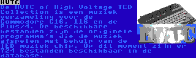 HVTC | De HVTC of High Voltage TED Collection is een muziek verzameling voor de Commodore C16, 116 en de Plus/4. De beschikbare bestanden zijn de originele programma's die de muziek afspelen met behulp van de TED muziek chip. Op dit moment zijn er 724 bestanden beschikbaar in de database.