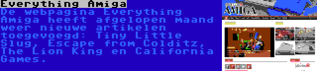Everything Amiga | De webpagina Everything Amiga heeft afgelopen maand weer nieuwe artikelen toegevoegd: Tiny Little Slug, Escape from Colditz, The Lion King en California Games.