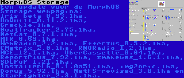 MorphOS Storage | Een update voor de MorphOS Storage webpagina: Iris_beta_0.93.lha, UnQuill_0.11.2.lha, Grackle.lha, GoatTracker_2.75.lha, NetCat_0.7.1.lha, MTR_0.69.lha, WebRadio_2.2.lha, Effectus_0.5.2.lha, CMatrix_2.0.lha, RNORadio_1.2.lha, MCE_12.1.lha, UberCassette_0.04.lha, ReportPlus_7.92.lha, zmakebas_1.6.1.lha, SDLPoP_1.21.lha, InstallerLG_0.1.0a51.lha, img2oric.lha, Dopus_5.92.lha, NetFS-revised_3.0.lha en StarFighter_2.3.1.lha.