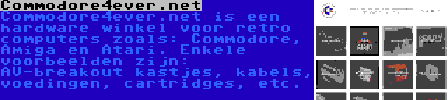 Commodore4ever.net | Commodore4ever.net is een hardware winkel voor retro computers zoals: Commodore, Amiga en Atari. Enkele voorbeelden zijn: AV-breakout kastjes, kabels, voedingen, cartridges, etc.