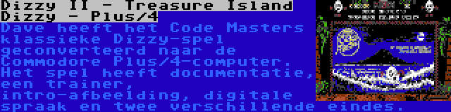 Dizzy II - Treasure Island Dizzy - Plus/4 | Dave heeft het Code Masters klassieke Dizzy-spel geconverteerd naar de Commodore Plus/4-computer. Het spel heeft documentatie, een trainer, intro-afbeelding, digitale spraak en twee verschillende eindes.