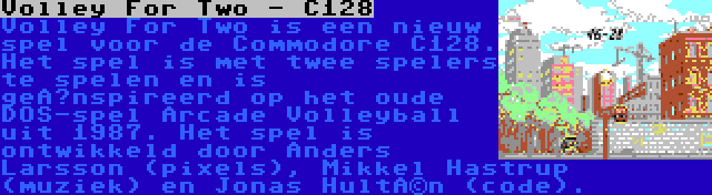 Volley For Two - C128 | Volley For Two is een nieuw spel voor de Commodore C128. Het spel is met twee spelers te spelen en is geïnspireerd op het oude DOS-spel Arcade Volleyball uit 1987. Het spel is ontwikkeld door Anders Larsson (pixels), Mikkel Hastrup (muziek) en Jonas Hultén (code).