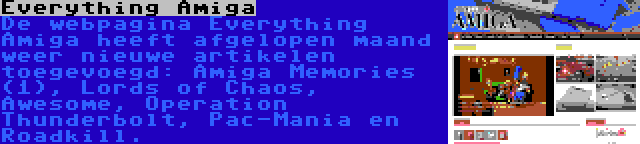 Everything Amiga | De webpagina Everything Amiga heeft afgelopen maand weer nieuwe artikelen toegevoegd: Amiga Memories (1), Lords of Chaos, Awesome, Operation Thunderbolt, Pac-Mania en Roadkill.