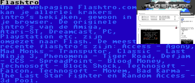 Flashtro | Op de webpagina Flashtro.com kan je allerlei krakers intro's bekijken, gewoon in je browser. De originele intro's van de Amiga, Atari-ST, Dreamcast, PC, Playstation etc. zijn omgezet naar Flash. De meest recente flashtro's zijn: Access - Agony, Mad Monks - Transputor, Classic - Last Ninja 3, Phenomena - Tiger Road, Defjam - CCS - SpreadPoint - Blood Money, Technosoft - Block Shock, Technosoft - Falcon, Technosoft - Movem, Bad Karma - The Last Star Fighter en Random Access - 3d Pool.
