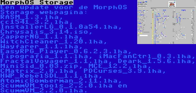MorphOS Storage | Een update voor de MorphOS Storage webpagina: RASM_1.3.lha, cc1541_3.2.lha, InstallerLG_0.1.0a54.lha, Chrysalis_3.14.iso, ZapperNG_1.1.lha, WitchCleaner_1.20.lha, Wayfarer_1.1.lha, EasyRPG_Player_0.6.2.3.lha, Tipografia_1.1.lha, iMacFanCtrl_0.3.lha, FractalVoyager_1.1.lha, Deark_1.5.6.lha, MiniSid_0.03.zip, MCE_12.2.lha, CMatrix_2.0.lha, PDCurses_3.9.lha, HWP_RebelSDL_1.1.lha, AtomicBomberman_2.11.lha, ScummVM_tools_2.2.0.lha en ScummVM_2.2.0.lha.