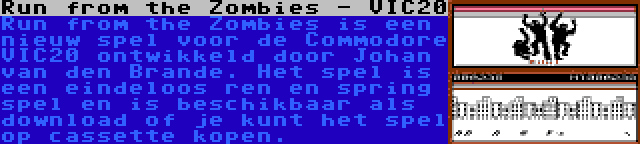 Run from the Zombies - VIC20 | Run from the Zombies is een nieuw spel voor de Commodore VIC20 ontwikkeld door Johan van den Brande. Het spel is een eindeloos ren en spring spel en is beschikbaar als download of je kunt het spel op cassette kopen.